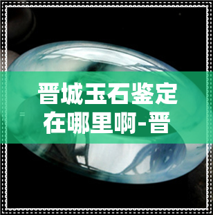 晋城玉石鉴定在哪里啊-晋城玉石鉴定在哪里啊多少钱