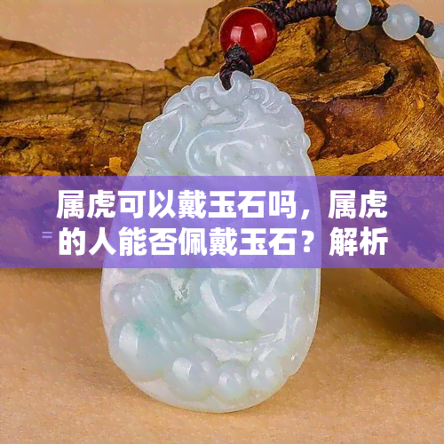 属虎可以戴玉石吗，属虎的人能否佩戴玉石？解析中的迷思