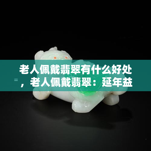 老人佩戴翡翠有什么好处，老人佩戴翡翠：延年益寿的秘密？