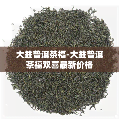 大益普洱茶福-大益普洱茶福双喜最新价格