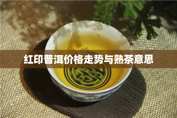 红印普洱价格走势与熟茶意思