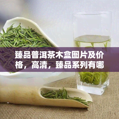 臻品普洱茶木盒图片及价格，高清，臻品系列有哪些，多少钱一盒