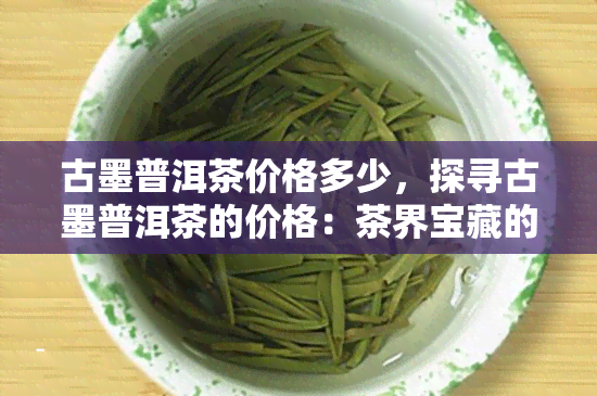 古墨普洱茶价格多少，探寻古墨普洱茶的价格：茶界宝藏的价值究竟如何？