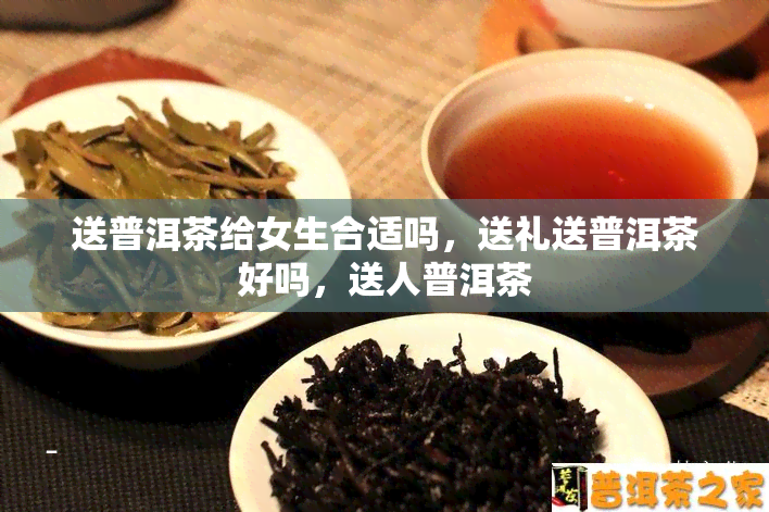 送普洱茶给女生合适吗，送礼送普洱茶好吗，送人普洱茶