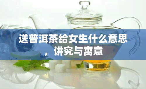 送普洱茶给女生什么意思，讲究与寓意