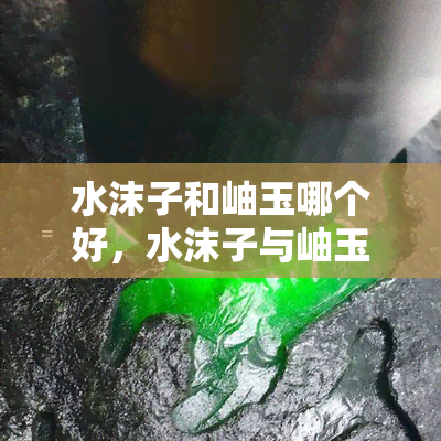 水沫子和岫玉哪个好，水沫子与岫玉：哪个更胜一筹？