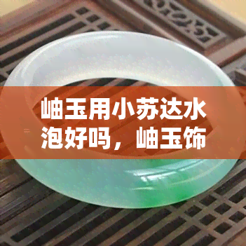 岫玉用小苏达水泡好吗，岫玉饰品保养指南：小苏打水是否适合？