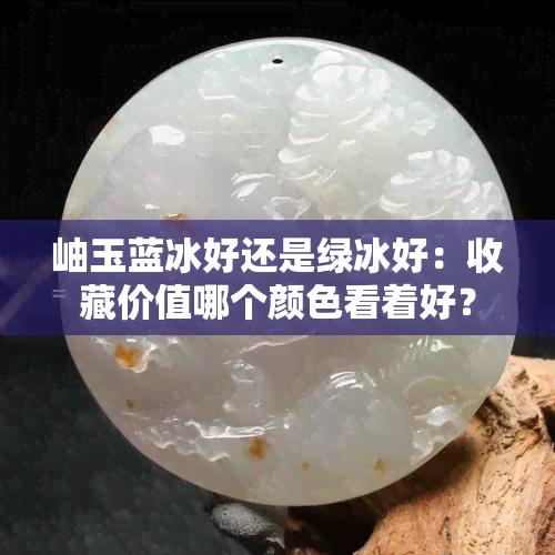 岫玉蓝冰好还是绿冰好：收藏价值哪个颜色看着好？