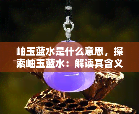 岫玉蓝水是什么意思，探索岫玉蓝水：解读其含义与起源