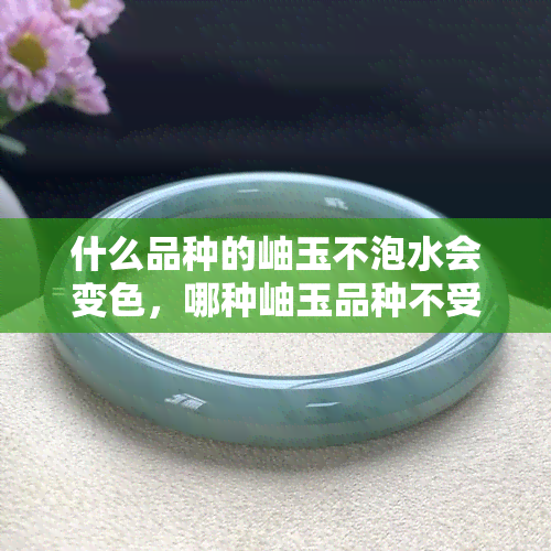 什么品种的岫玉不泡水会变色，哪种岫玉品种不受水影响？揭秘不变色的秘诀