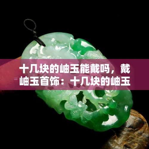 十几块的岫玉能戴吗，戴岫玉首饰：十几块的岫玉能否成为时尚选择？