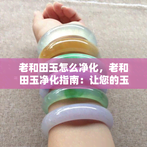 老和田玉怎么净化，老和田玉净化指南：让您的玉石保持清洁与光泽