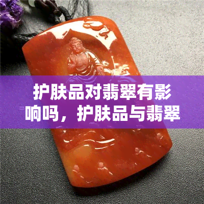 护肤品对翡翠有影响吗，护肤品与翡翠：影响与关联探究