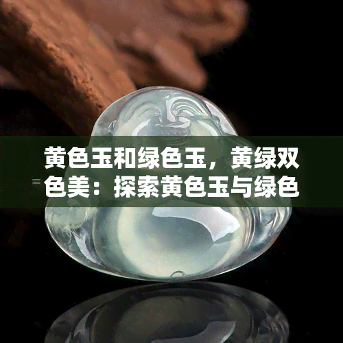 黄色玉和绿色玉，黄绿双色美：探索黄色玉与绿色玉的魅力