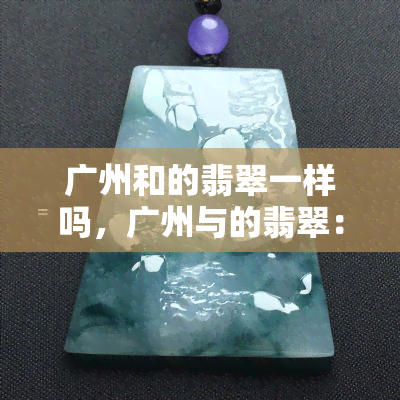 广州和的翡翠一样吗，广州与的翡翠：有何异同？