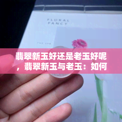 翡翠新玉好还是老玉好呢，翡翠新玉与老玉：如何选择？