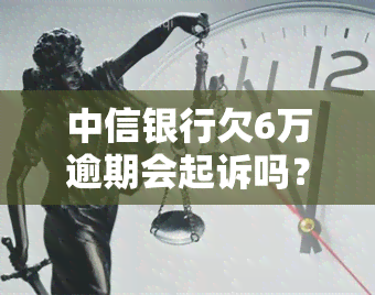 中信银行欠6万逾期会起诉吗？解决办法及处理流程