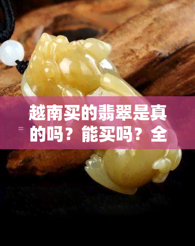 越南买的翡翠是真的吗？能买吗？全面解析！