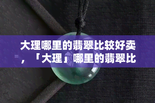 大理哪里的翡翠比较好卖，「大理」哪里的翡翠比较好卖？探寻珠宝市场的热门区域