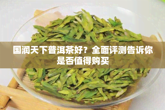 国润天下普洱茶好？全面评测告诉你是否值得购买