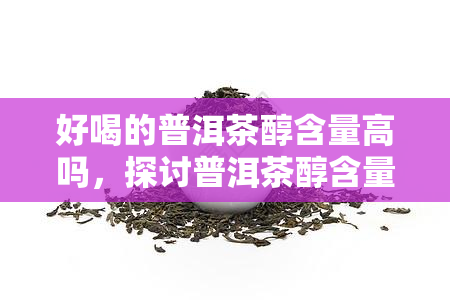 好喝的普洱茶醇含量高吗，探讨普洱茶醇含量与口感的关系：好喝的普洱茶是否醇含量高？