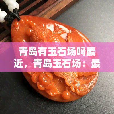 青岛有玉石场吗最近，青岛玉石场：最近的热门购物地点！