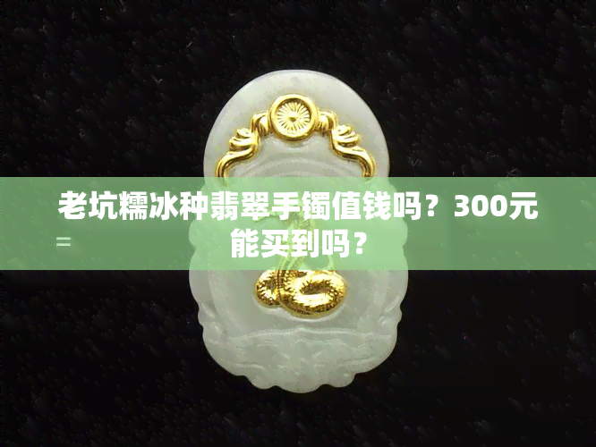 老坑糯冰种翡翠手镯值钱吗？300元能买到吗？