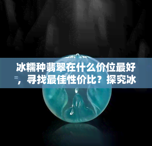 冰糯种翡翠在什么价位更好，寻找更佳性价比？探究冰糯种翡翠的价格区间