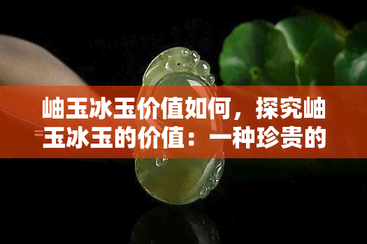 岫玉冰玉价值如何，探究岫玉冰玉的价值：一种珍贵的宝石