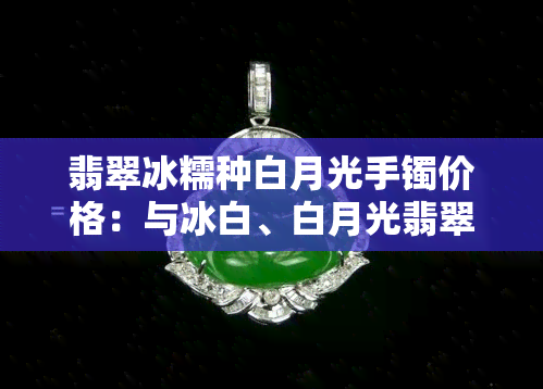 翡翠冰糯种白月光手镯价格：与冰白、白月光翡翠有何不同？价值如何？是否保值？一般多少钱一条？