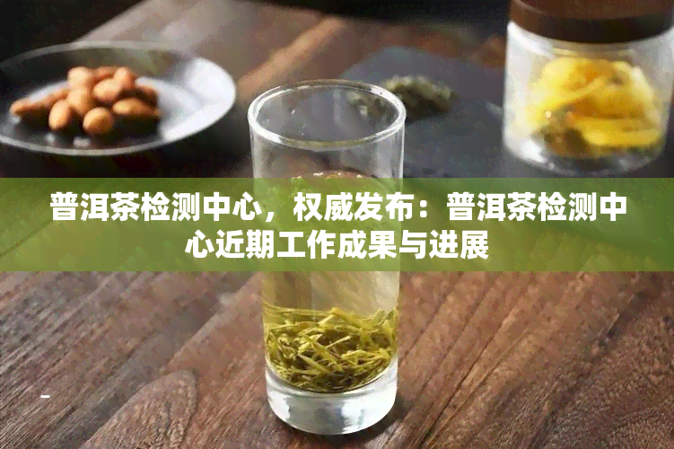 普洱茶检测中心，权威发布：普洱茶检测中心近期工作成果与进展