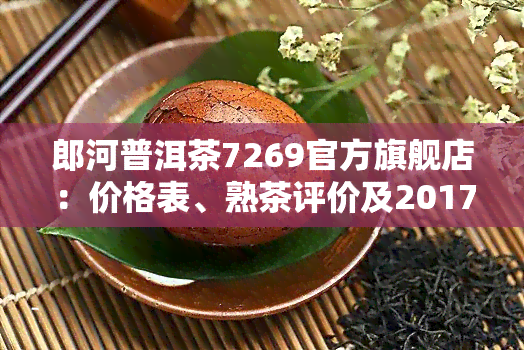 郎河普洱茶7269官方旗舰店：价格表、熟茶评价及2017年行情全解析