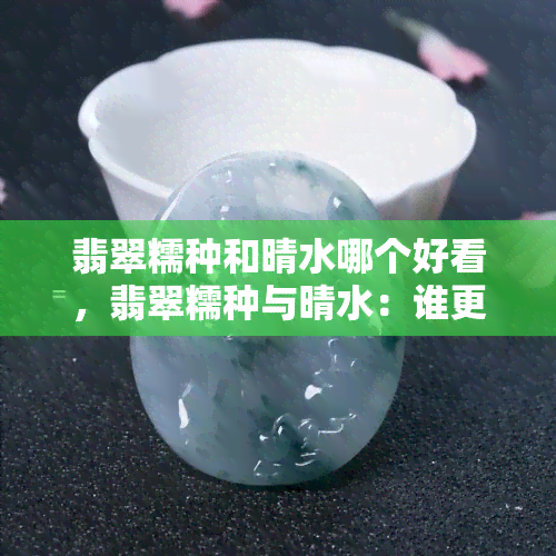 翡翠糯种和晴水哪个好看，翡翠糯种与晴水：谁更胜一筹？