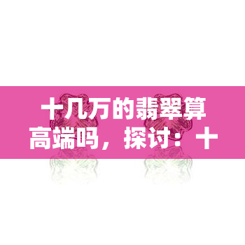 十几万的翡翠算高端吗，探讨：十几万的翡翠是否算得上高端？