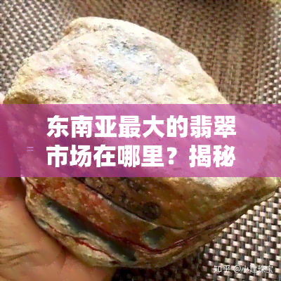 东南亚更大的翡翠市场在哪里？揭秘东南亚翡翠交易与盛产地