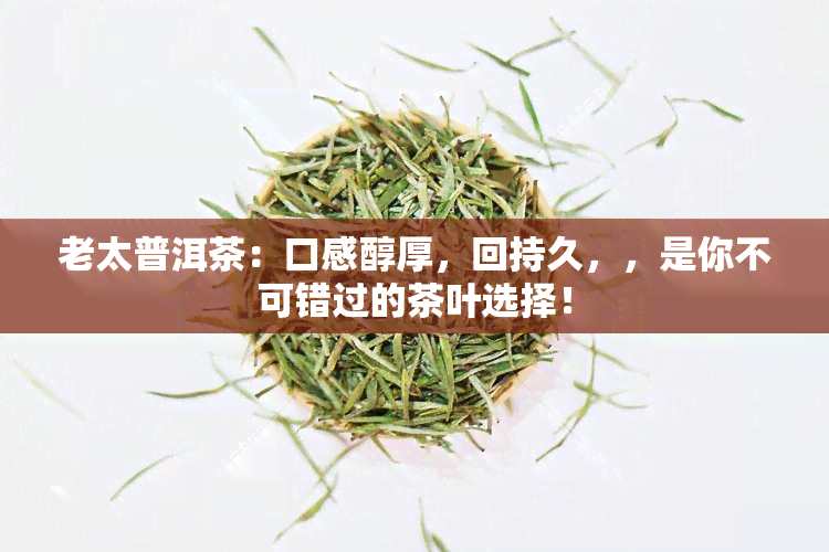 老太普洱茶：口感醇厚，回持久，，是你不可错过的茶叶选择！