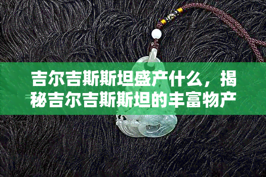 吉尔吉斯斯坦盛产什么，揭秘吉尔吉斯斯坦的丰富物产，你不可不知的特色资源！