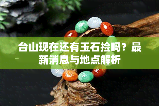 台山现在还有玉石捡吗？最新消息与地点解析