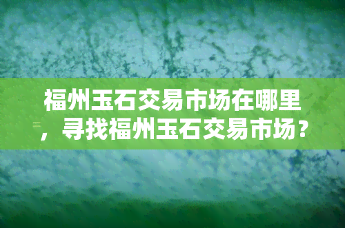 福州玉石交易市场在哪里，寻找福州玉石交易市场？这份详细指南带你轻松找到！