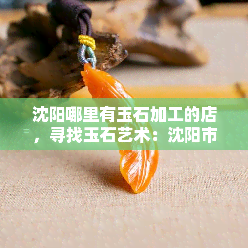 沈阳哪里有玉石加工的店，寻找玉石艺术：沈阳市内的玉石加工店推荐