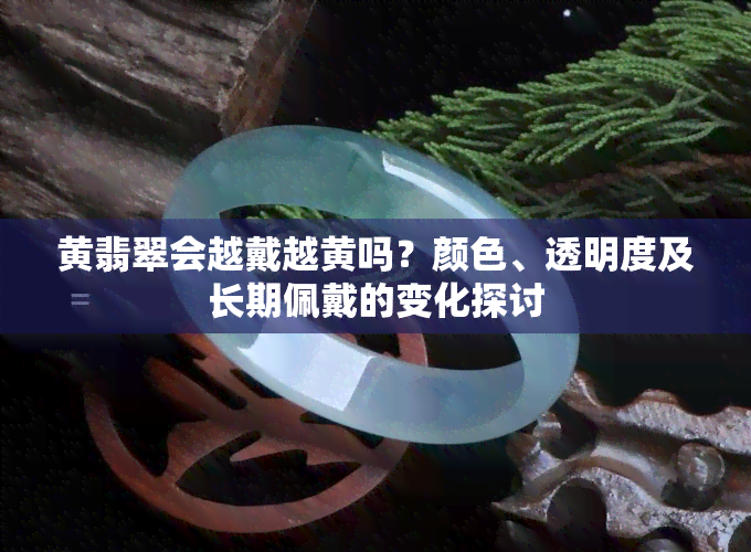 黄翡翠会越戴越黄吗？颜色、透明度及长期佩戴的变化探讨