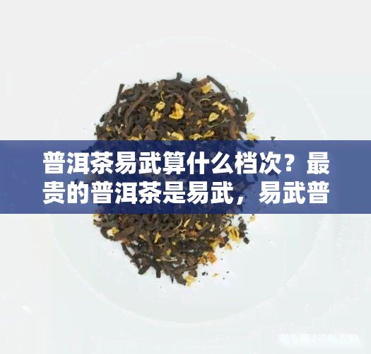 普洱茶易武算什么档次？最贵的普洱茶是易武，易武普洱茶报价表