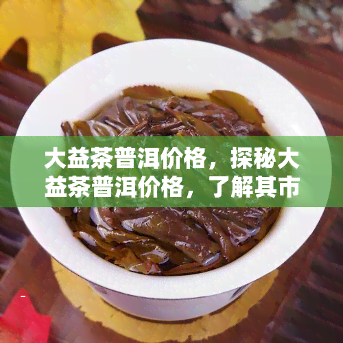 大益茶普洱价格，探秘大益茶普洱价格，了解其市场价格走势与收藏价值