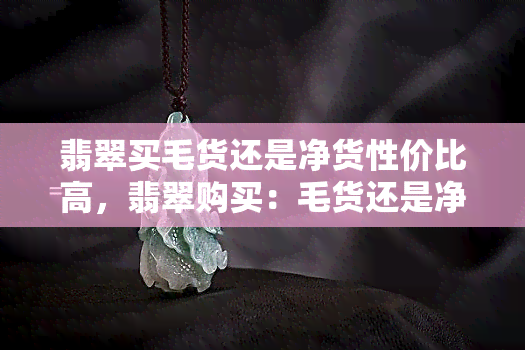 翡翠买毛货还是净货性价比高，翡翠购买：毛货还是净货，哪个性价比更高？