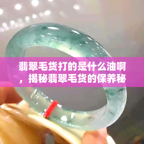 翡翠毛货打的是什么油啊，揭秘翡翠毛货的保养秘诀：你不知道的打油技巧！