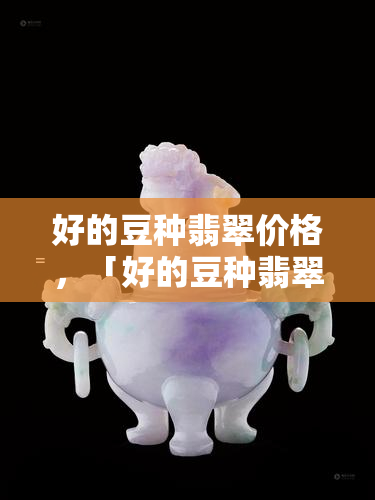 好的豆种翡翠价格，「好的豆种翡翠价格」：一份详尽的选购指南