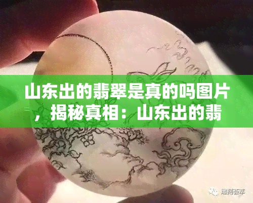 山东出的翡翠是真的吗图片，揭秘真相：山东出的翡翠是真的吗？看图了解！