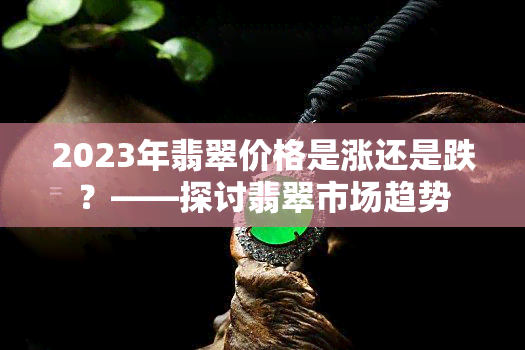 2023年翡翠价格是涨还是跌？——探讨翡翠市场趋势