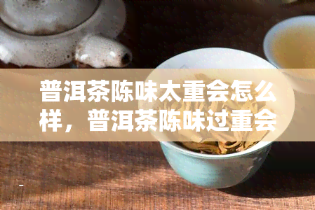 普洱茶陈味太重会怎么样，普洱茶陈味过重会对口感和品质产生怎样的影响？