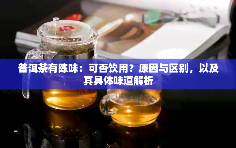 普洱茶有陈味：可否饮用？原因与区别，以及其具体味道解析